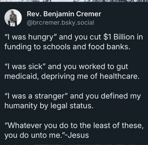 Image quotes Reverend Benjamin Cremer paraphrasing the Parable of to he Sheep and the Goats from the Book of Matthew in the Christian New Testament.

"I was hungry" and you cut $1 Billion in funding to schools and food banks.


"I was sick" and you worked to gut Medicaid, depriving me of healthcare.

"I was a stranger" and you defined my humanity by legal status.

"Whatever you do to the least of these, you do unto me."-Jesus