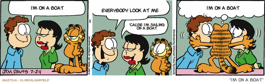 Original Garfield comic from July 24, 2007
Text replaced with lyrics from: I'm on a Boat

Transcript:
• I'm On A Boat
• Everybody Look At Me
• 'Cause I'm Sailing On A Boat
• I'm On A Boat


--------------
Original Text:
• Liz:  Garfield and I talked, Jon.  We're friends now!
• Jon:  I KNEW you two would work it out! We should celebrate!
• Liz:  Let's order pizza!
• Garfield:  GROUP HUG!!!