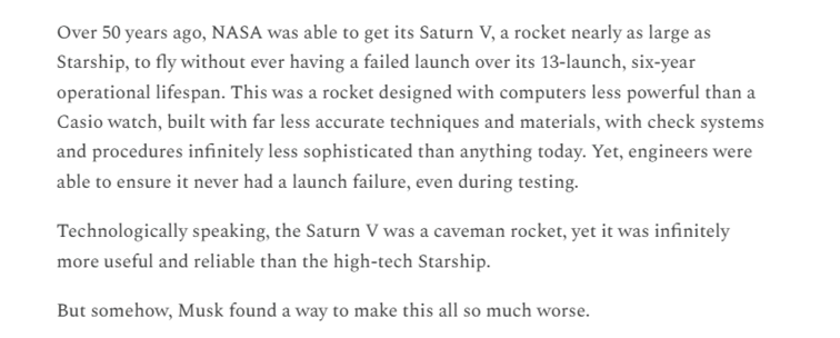 Over 50 years ago, NASA was able to get its Saturn V, a rocket nearly as large as
Starship, to fly without ever having a failed launch over its 13-launch, six-year
operational lifespan. This was a rocket designed with computers less powerful than a
Casio watch, built with far less accurate techniques and materials, with check systems
and procedures infinitely less sophisticated than anything today. Yet, engineers were
able to ensure it never had a launch failure, even during testing.

Technologically speaking, the Saturn V was a caveman rocket, yet it was infinitely
more useful and reliable than the high-tech Starship.

But somehow, Musk found a way to make this all so much worse.