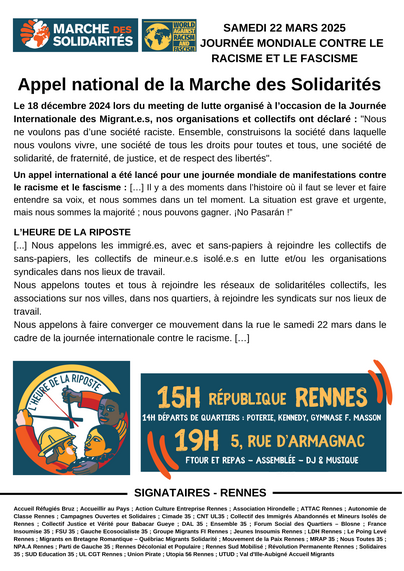 SAMEDI 22 MARS 2025
JOURNÉE MONDIALE CONTRE LE
RACISME ET LE FASCISME
Appel national de la Marche des Solidarités
Le 18 décembre 2024 lors du meeting de lutte organisé à l’occasion de la Journée
Internationale des Migrant.e.s, nos organisations et collectifs ont déclaré : "Nous
ne voulons pas d’une société raciste. Ensemble, construisons la société dans laquelle
nous voulons vivre, une société de tous les droits pour toutes et tous, une société de
solidarité, de fraternité, de justice, et de respect des libertés".
Un appel international a été lancé pour une journée mondiale de manifestations contre
le racisme et le fascisme : [...] Il y a des moments dans l’histoire où il faut se lever et faire
entendre sa voix, et nous sommes dans un tel moment. La situation est grave et urgente,
mais nous sommes la majorité ; nous pouvons gagner. ¡No Pasarán !”
L’HEURE DE LA RIPOSTE
[...] Nous appelons les immigré.es, avec et sans-papiers à rejoindre les collectifs de
sans-papiers, les collectifs de mineur.e.s isolé.e.s en lutte et/ou les organisations
syndicales dans nos lieux de travail.
Nous appelons toutes et tous à rejoindre les réseaux de solidaritéles collectifs, les
associations sur nos villes, dans nos quartiers, à rejoindre les syndicats sur nos lieux de
travail.
Nous appelons à faire converger ce mouvement dans la rue le samedi 22 mars dans le
cadre de la journée internationale contre le racisme. [...]