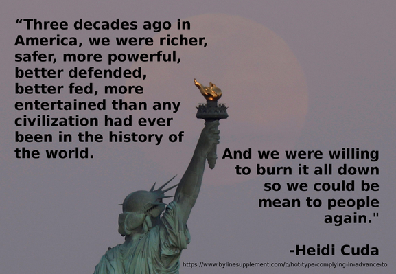 Meme. Photo of the top part of the Statue of Liberty against a night sky with the full moon behind the statue's upraised arm. On the top left is the text, "“Three decades ago in America, we were richer, safer, more powerful, better defended, better fed, more entertained than any civilization had ever been in the history of the world." and on the bottom right is the text, "And we were willing to burn it all down so we could be mean to people again.”
-Heidi Cuda
https://www.bylinesupplement.com/p/hot-type-complying-in-advance-to