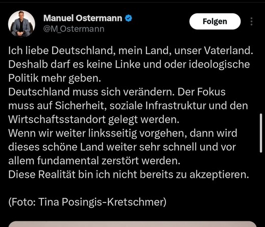 Tweet von Manuel Ostermann vom 15.3.2025

Text: Ich liebe Deutschland, mein Land, unser Vaterland.
Deshalb darf es keine Linke und oder ideologische Politik mehr geben.
Deutschland muss sich verändern. Der Fokus muss auf Sicherheit, soziale Infrastruktur und den Wirtschaftsstandort gelegt werden.
Wenn wir weiter linksseitig vorgehen, dann wird dieses schöne Land weiter sehr schnell und vor allem fundamental zerstört werden.
Diese Realität bin ich nicht bereits zu akzeptieren.