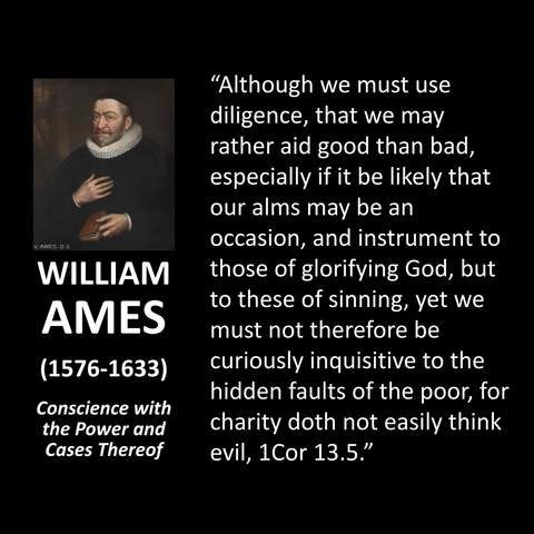 WILLIAM AMES (1576-1633) Conscience with the Power and Cases Thereof "Although we must use diligence, that we may rather aid good than bad, especially if it be likely that our alms may be an occasion, and instrument to those of glorifying God, but to these of sinning, yet we must not therefore be curiously inquisitive to the hidden faults of the poor, for charity doth not easily think evil, 1 Cor 13.5."