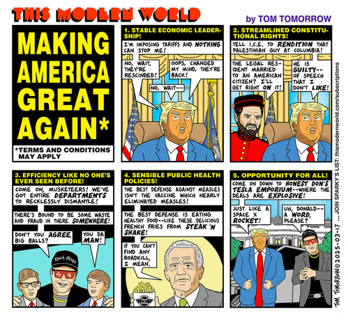 THIS MODERN WORLD by TOM TOMORROW
MAKING AMERICA GREAT AGAIN*

*TERMS AND CONDITIONS MAY APPLY

1. STABLE ECONOMIC LEADER SHIP!

Drumpf speaks:

"I'M IMPOSING TARIFFS AND NOTHING CAN STOP ME!

"NO, WAIT, THEY'RE RESCINDED!

"OOPS, CHANGED MY MIND, THEY'RE BACK!

"NO, WAIT--"

2. STREAMLINED CONSTITUTIONAL RIGHTS!

Drumpf, again: 

"TELL I.C.E. TO RENDITION THAT PALESTINIAN GUY AT COLUMBIA!"

Bellboy J.D. asks:

"THE LEGAL RESIDENT MARRIED TO AN AMERICAN CITIZEN? I'LL GET RIGHT ON IT!"

Drumpf continues:

"HE IS GUILTY-- OF SPEECH THAT I DON'T LIKE!"

3. EFFICIENCY LIKE NO ONE'S EVER SEEN BEFORE! 

(Baseball cap reads: "DORK MAGA")

Dork MAGA says:

"COME ON, MUSKETEERS! WE'VE GOT ENTIRE DEPARTMENTS TO RECKLESSLY DISMANTLE!

"THERE'S BOUND TO BE SOME WASTE AND FRAUD IN THERE SOMEWHERE!

"DON'T YOU AGREE, BIG BALLS?"

"Big Balls" responds:

"YOU DA MAN!"

4. SENSIBLE PUBLIC HEALTH POLICIES!

"THE BEST DEFENSE AGAINST MEASLES ISN'T THE VACCINE WHICH NEARLY ELIMINATED MEASLES!

"THE BEST DEFENSE IS EATING HEALTHY FOOD--LIKE THESE DELICIOUS FRENCH FRIES FROM STEAK 'N SHAKE!

"IF YOU CAN'T FIND ANY ROADKILL, I MEAN."

(Label on french fries reads: "Steak Shake")

5. OPPORTUNITY FOR ALL! 

Drumpf:

"COME ON DOWN TO HONEST DON'S TESLA EMPORIUM--WHERE THE DEALS ARE EXPLOSIVE!

"JUST LIKE A SPACE X ROCKET!"

Dork MAGA:

"UH, DONALD-- A WORD, PLEASE?"

TOM TOMORROW ©2025-03-17... JOIN SPARKY'S LIST: thismodernworld.com/subscriptions

Alt-Text courtesy of https://www.imagetotext.info/