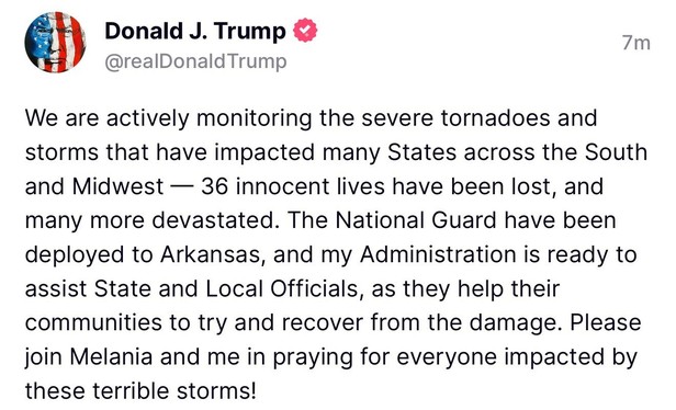 A "truth" from Donald J. Trump: @realDonald Trump

We are actively monitoring the severe tornadoes and
storms that have impacted many States across the South
and Midwest — 36 innocent lives have been lost, and
many more devastated. The National Guard have been
deployed to Arkansas, and my Administration is ready to
assist State and Local Officials, as they help their
communities to try and recover from the damage. Please
join Melania and me in praying for everyone impacted by
these terrible storms!