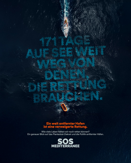 Blick von weit oben auf eine Meeresoberfläche.

Von oben fährt senkrecht nach unten ein großes Schiff ins Bild. Vor seinem Bug in die wellige Oberfläche des Wassers eingeschrieben [türkis]:
171 TAGE
AUF SEE WEIT
WEG VON
DENEN,
DIE RETTUNG
BRAUCHEN.
Am unteren Ende dieses Textes treibt ein kleines Schlauchboot auf den Wellen.

Unten Text über dem Bild:
[orange] Ein weit entfernter Hafen ist eine verweigerte Rettung.
[weiß] Wie viele Leben hätten wir noch retten können?
Ein genauer Blick auf das Piantedosi-Dekret und die Politik entfernter Häfen.
SOS MEDITERRANEE