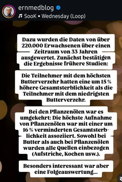 ernmedblog

♫Sook

Wednesday (Loop)

Dazu wurden die Daten von über 220.000 Erwachsenen über einen Zeitraum von 33 Jahren ausgewertet. Zunächst bestätigen die Ergebnisse frühere Studien:

Die Teilnehmer mit dem höchsten Butterverzehr hatten eine um 15% höhere Gesamtsterblichkeit als die Teilnehmer mit dem niedrigsten Butterverzehr.

Bei den Pflanzenölen war es umgekehrt: Die höchste Aufnahme von Pflanzenölen war mit einer um 16% verminderten Gesamtsterb-lichkeit assoziiert. Sowohl bei Butter als auch bei Pflanzenölen wurden alle Quellen einbezogen (Aufstriche, Kochen usw.).

Besonders interessant war aber eine Folgeauswertung...