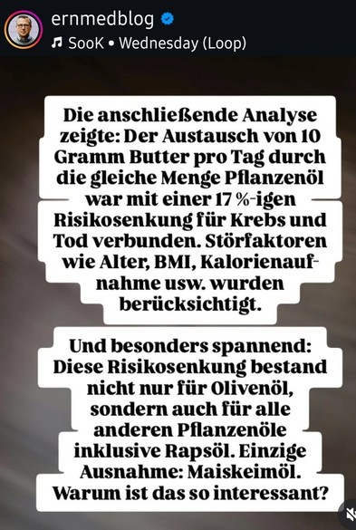 ernmedblog

♫Sook

Wednesday (Loop)

Die anschließende Analyse zeigte: Der Austausch von 10 Gramm Butter pro Tag durch die gleiche Menge Pflanzenöl war mit einer 17 %-igen Risikosenkung für Krebs und Tod verbunden. Störfaktoren wie Alter, BMI, Kalorienauf-nahme usw. wurden berücksichtigt.

Und besonders spannend: Diese Risikosenkung bestand nicht nur für Olivenöl, sondern auch für alle anderen Pflanzenöle inklusive Rapsöl. Einzige Ausnahme: Maiskeimöl. Warum ist das so interessant?