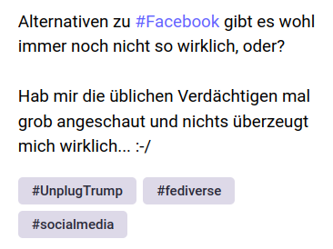 Screenshot mit folgendem Text:
Alternativen zu #Facebook gibt es wohl immer noch nicht so wirklich, oder?
Hab mir die üblichen Verdächtigen mal grob angeschaut und nichts überzeugt mich wirklich... :-/
#UnplugTrump
#fediverse
#socialmedia