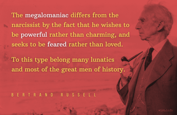 Russell - The megalomaniac differs from the narcissist by the fact that he wishes to be powerful rather than charming, and seeks to be feared rather than loved. To this type belong many lunatics and most of the great men of history.
