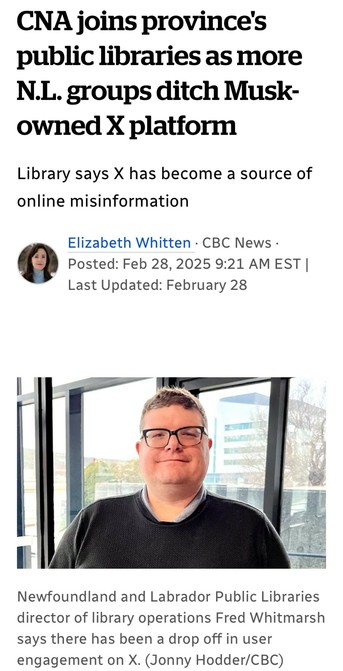 CNA joins province's
public libraries as more
N.L. groups ditch Musk-
owned X platform
Library says X has become a source of
online misinformation

Elizabeth Whitten - CBC News -
Feb 28,2025 
Newfoundland and Labrador Public Libraries
director of library operations Fred Whitmarsh
says there has been a drop off in user
engagement on X. (Jonny Hodder/CBC)