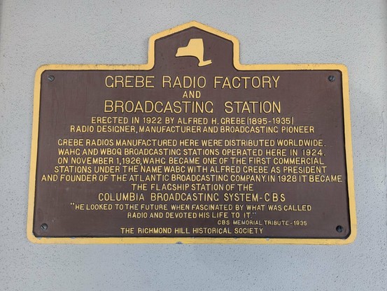 A brown commemorative plaque featuring 

CREBE RADIO FACTORY
AND 
BROADCASTING STATION

ERECTED IN 1922 BY ALFRED H. GREBE (1895 - 1935)
RADIO DESIGNER, MANUFACTURER AND BROADCASTING PIONEER

GREBE RADIOS MANUFACTURED HERE WERE DISTRIBUTED WORLDWIDE. WAHG AND WHOQ BRODCAST STATIONS OPERATED HERE IN 1924. ON NOVEMBER 1, 1926, WAHG BECAME ONE OF THE FIRST COMMERCIAL STATIONS UNDER THE NAME WABC WITH ALRED GREBE AS PRESIDENT AND FOUNDER OF THE ATLANTIC BROADCASTING COMPANY. IN 1928 IT BECAME THE FLAGSHIP STATION OF THE COLUMBIA BROADCASTING SYSTEM - CBS

"HE LOOKED TO THE FUTURE WHEN FASCINATED BY WHAT WAS CALLED RADIO AND DEVOTED HIS LIFE TO IT"
CBS MEMORIAL TRIBUTE 1935

THE RICHMOND HILL HISTORICAL SOCIETY