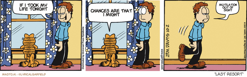 Original Garfield comic from October 2, 2007
Text replaced with lyrics from: Last Resort

Transcript:
• If I Took My Life Tonight
• Chances Are That I Might
• Mutilation Out Of Sight


--------------
Original Text:
• Jon:  Garfield's daydreaming.
• Garfield:  SNORE.
• Jon:  Like a log.