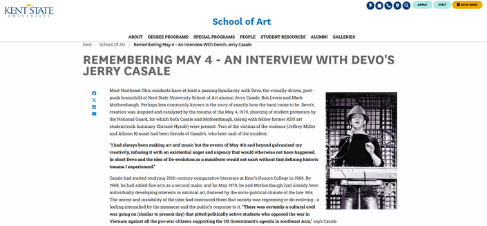 School of Art
About Degree Programs Special Programs People Student Resources Alumni Galleries
You are here
KentSchool of ArtRemembering May 4 - An Interview with Devo's Jerry Casale
Remembering May 4 - An Interview with Devo's Jerry Casale
Share on Facebook
Share on Twitter
Share on LinkedIn
Share by Email
Image
Jerry Casale on stage with his band Devo, standing in front of keyboard with microphone wearing red energy dome
Most Northeast Ohio residents have at least a passing familiarity with Devo, the visually-driven, post-punk brainchild of Kent State University School of Art alumni Jerry Casale, Bob Lewis and Mark Mothersbaugh. Perhaps less commonly known is the story of exactly how the band came to be. Devo’s creation was inspired and catalyzed by the trauma of the May 4, 1970, shooting of student protesters by the National Guard, for which both Casale and Mothersbaugh, (along with fellow former KSU art student/rock luminary Chrissie Hynde) were present. Two of the victims of the violence (Jeffrey Miller and Allison Krause) had been friends of Casale’s, who later said of the incident, 

“I had always been making art and music but the events of May 4th and beyond galvanized my creativity, infusing it with an existential anger and urgency that would otherwise not have happened. In short Devo and the idea of De-evolution as a manifesto would not exist without that defining historic trauma I experienced.”
...