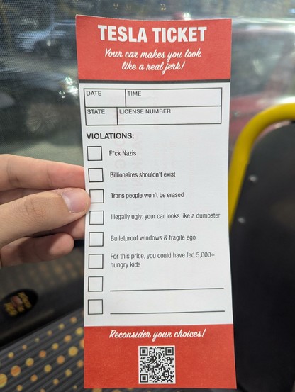 TESLA Ticket 
Your car makes you look like a real jerk !

Date:
Time:
State:
License Number: 

VIOLATIONS:

= F*ck Nazis

= Billionaires shouldn't exist

= Trans people won't be erased

= Illegally ugly: your car looks like a dumpster

= Bulletproof windows & fragile ego

= For this price, you could have fed 5,000+ hungry kids

=

= 

Reconsider your choices!