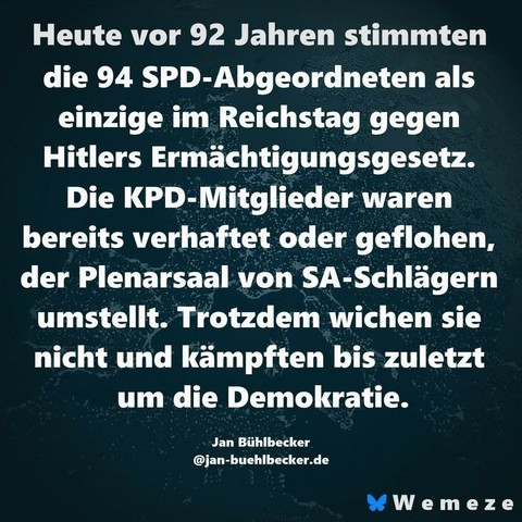 Dunkelgrünen Hintergrund mit Zitat:"Heute vor 92 Jahren stimmten die 94 SPD-Abgeordneten als einzige im Reichstag gegen Hitlers Ermächtigungsgesetz. Die KPD-Mitglieder waren bereits verhaftet oder geflohen, der Plenarsaal von SA-Schlägern umstellt. Trotzdem wichen sie nicht und kämpften bis zuletzt um die Demokratie."
Von
Jan Bühlbecker
Ein Bild der Seite Wemeze
