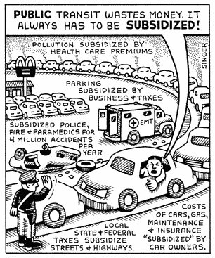 Text 
“Public Transport wastes money.
It always has to be subsidised.” A commuter yells from his car.🚙 

Pollution subsidized by health care premiums.
Parking subsidized by business & taxes.
Subsidized Police, 👮‍♀️ fire 🔥 and paramedics for 4 million accidents per year.
Local state and federal taxes subsidized streets & highways.
Costs of cars, gas maintenance & insurance subsidized by car owners.

Illustration:
traffic cars tightly jammed onto “freeway” are supervised by Police Officer and a nearby McDonalds carpark is full; one car 🚘 has rolled over and is being attended by an EMT ambulance.

Art by Andy Singer.