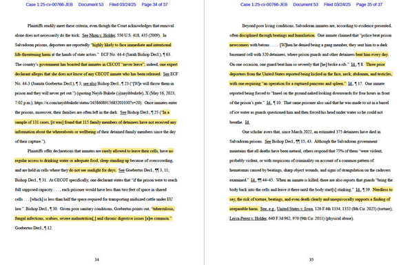 'highly Likely to face immediate & intentional life-threatening harm  [El Salvador] govt has boasted that inmates in CECOT "never leave"; indeed, one expert declarant alleges that she does not know of any CECOT inmate who has been released.  In a sample of 131 cases, [it was] found that 115 family members of detainees have not received any info about the whereabouts or wellbeing  …rarely allowed to leave their cells, have no regular access to drinking water or adequate food, sleep standing up because of overcrowding & are held in cells where they do not see sunlight for days.  "tuberculosis, fungal infections, scabies, severe malnutrition & chronic digestive issues are common."  disciplined through beatings & humiliation. One inmate clamed that police beat prison newcomers with batons. When he denied being a gang member, they sent him to a dark basement cell with 320 detainees, where prison guards & other detainees beat him every day. On one occasion, one guard beat him so severely that [he] broke a rib." Three prior deportees from the United States reported being kicked in the face, neck, abdomen, & testicles, with one requiring "an operation for a ruptured pancreas & spleen."  Needless to say, the risk of torture, beatings, & even death clearly & unequivocally supports a finding of irreparable harm