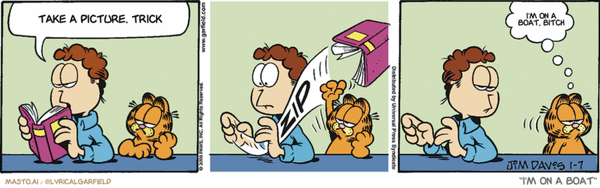 Original Garfield comic from January 7, 2008
Text replaced with lyrics from: I'm on a Boat

Transcript:
• Take A Picture, Trick
• I'm On A Boat, Bitch


--------------
Original Text:
• Jon:  According to this book, cats like to be-
• *zip*
• Garfield:  Left alone.