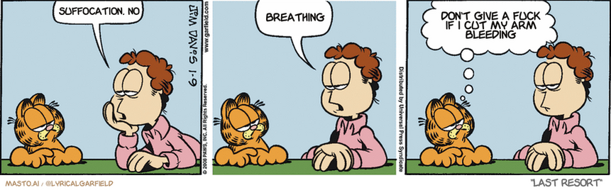 Original Garfield comic from January 9, 2008
Text replaced with lyrics from: Last Resort

Transcript:
• Suffocation, No
• Breathing
• Don't Give A Fuck If I Cut My Arm Bleeding


--------------
Original Text:
• Jon:  I'm bored.  Are you bored? 
• Garfield:  No, but keep talking...I'm getting there.
