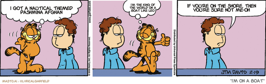 Original Garfield comic from February 19, 2008
Text replaced with lyrics from: I'm on a Boat

Transcript:
• I Got A Nautical Themed Pashmina Afghan
• I'm The King Of The World On A Boat Like Leo
• If You're On The Shore, Then You're Sure Not Me-Oh


--------------
Original Text:
• Garfield:  Did a lube job and oil change, and took her for a test spin.  She's all set!
• Jon:  We have the best-maintained can opener on the block.