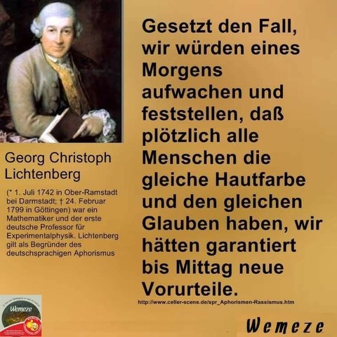 Gelber Hintergrund mit Bild von 
Georg  Christoph  Lichtenberg 
und Zitat:"
Gesetzt den Fall, wir würden eines
Morgens
aufwachen und
feststellen, daß
plötzlich alle
Menschen die
gleiche Hautfarbe
und den gleichen Glauben haben, wir hätten garantiert
bis Mittag neue
Vorurteile." 

Georg Christoph Lichtenberg 

Ein Bild der Seite 
Wemeze