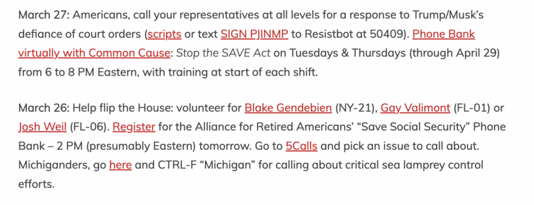 A screencap saying:

March 27: Americans, call your representatives at all levels for a response to Trump/Musk’s defiance of court orders (scripts or text SIGN PJINMP to Resistbot at 50409). Phone Bank virtually with Common Cause: Stop the SAVE Act on Tuesdays & Thursdays (through April 29) from 6 to 8 PM Eastern, with training at start of each shift.

March 26: Help flip the House: volunteer for Blake Gendebien (NY-21), Gay Valimont (FL-01) or Josh Weil (FL-06). Register for the Alliance for Retired Americans’ “Save Social Security” Phone Bank – 2 PM (presumably Eastern) tomorrow. Go to 5Calls and pick an issue to call about. Michiganders, go here and CTRL-F “Michigan” for calling about critical sea lamprey control efforts.

Original with links at https://joannemerriam.com/2025/03/01/march-precis/