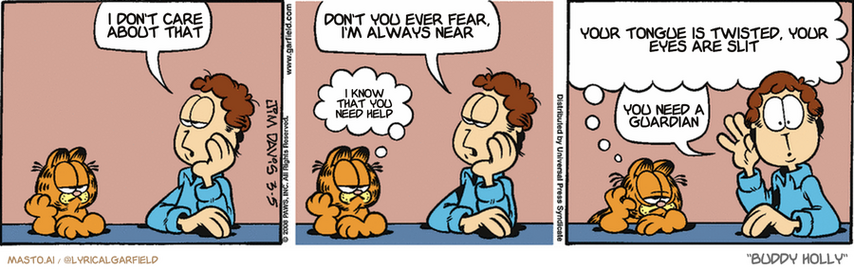 Original Garfield comic from March 5, 2008
Text replaced with lyrics from: Buddy Holly

Transcript:
• I Don't Care About That
• Don't You Ever Fear, I'm Always Near
• I Know That You Need Help
• Your Tongue Is Twisted, Your Eyes Are Slit
• You Need A Guardian


--------------
Original Text:
• Jon:  What was that?  I thought I heard something.
• Garfield:  Oh, that...  That was just the sound of my life force being sucked into a shrieking vortex of infinite boredom.
• Jon:  There it is again.