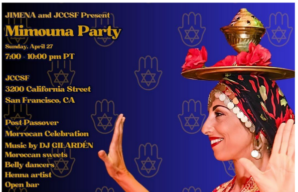 JIMENA and JCCSF Present
Mimouna Party
Sunday, April 27
From 7:00 to 10:00 PM PT

at the JCCSF
3200 California Street
San Francisto, CA

Post Passover Moroccan Celebration
Music by DJ Gilarden
Moroccan sweets, belly dancers, henna artist, open bar!

Mimouna is a post-Passover celebration rooted in Moroccan Jewish culture, marking the return to eating chametz with tables overflowing with treats that symbolize joy, prosperity, good fortune, and abundance. Traditionally, families open their homes to friends and neighbors — and this event continues that spirit of friendship, unity, and renewal.

This celebration is held in memory of Zachary Nelson z”l, who brought the Bay Area Jewish community together each year for his own cherished Mimouna gatherings. Zach’s legacy of family, heritage, and community lives on, and we are honored to continue this beautiful tradition in his name.

All are welcome — come for the moufleta, stay for the music, and be part of a celebration that connects generations.