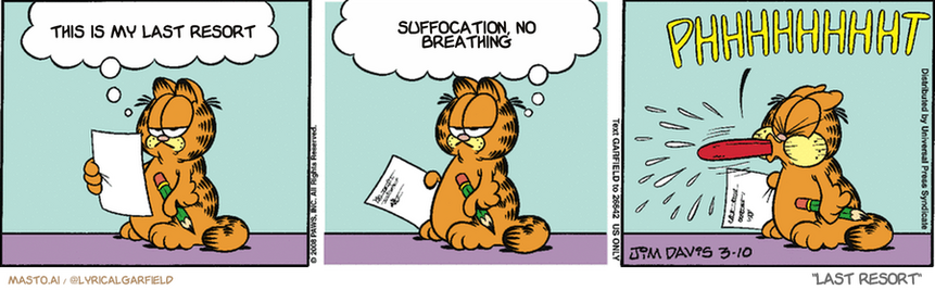 Original Garfield comic from March 10, 2008
Text replaced with lyrics from: Last Resort

Transcript:
• This Is My Last Resort
• Suffocation, No Breathing


--------------
Original Text:
• Garfield:  I'm working on an ode to Monday...  But I still haven't found anything that rhymes with...  PHHHHHHHHHT.