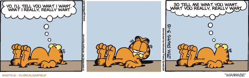 Original Garfield comic from March 18, 2008
Text replaced with lyrics from: Wannabe

Transcript:
• Yo, I'll Tell You What I Want, What I Really, Really Want
• So Tell Me What You Want, What You Really, Really Want


--------------
Original Text:
• Garfield:  No animal is more graceful than a cat.  You'll have to take my word for it.