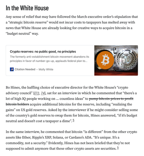 Any sense of relief that may have followed the March executive order’s stipulation that a “strategic bitcoin reserve” would not incur costs to taxpayers has melted away with news that White House are already looking for creative ways to acquire bitcoin in a “budget neutral” way.

Bo Hines, the baffling choice of executive director for the White House’s “crypto advisory council” [I72, 74], sat for an interview in which he commented that “there’s a lot of high IQ people working on ... countless ideas” to ~~pump bitcoin prices to profit bitcoin holders~~ acquire additional bitcoins for the reserve, including “realizing the gains” on US gold reserves. Asked by the interviewer if he might consider selling some of the country’s gold reserves to swap them for bitcoin, Hines answered, “if it's budget neutral and doesn't cost a taxpayer a dime”.5

In the same interview, he commented that bitcoin “is different” from the other crypto assets like Ether, Ripple’s XRP, Solana, or Cardano’s ADA. “It’s unique. It’s a commodity, not a security.” Evidently, Hines has not been briefed that they’re not supposed to admit anymore that these other crypto assets are securities.5