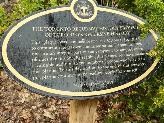 The Toronto recursive history project of Toronto's recursive history

This plaque was commemorated on October 10, 2018, to commemorate its own commemoration. Plaques like this one are an integral part of the campaign to support more plaques like this one. By reading this plaque, you have made a valuable addition to the number of people who have read this plaque. To this day and up to the end of this sentence, this plaque continues to be read by people like yourself.

Heritage Toronto 2018