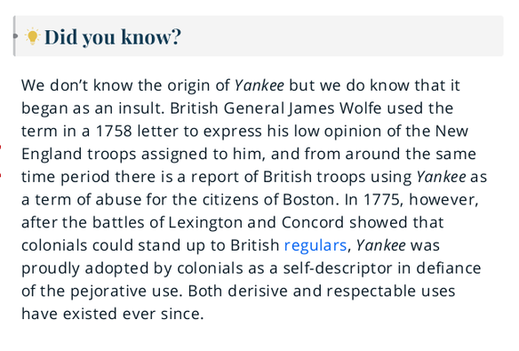 Did you know?

We don’t know the origin of Yankee but we do know that it began as an insult. British General James Wolfe used the term in a 1758 letter to express his low opinion of the New England troops assigned to him, and from around the same time period there is a report of British troops using Yankee as a term of abuse for the citizens of Boston. In 1775, however, after the battles of Lexington and Concord showed that colonials could stand up to British regulars, Yankee was proudly adopted by colonials as a self-descriptor in defiance of the pejorative use. Both derisive and respectable uses have existed ever since.
https://www.merriam-webster.com/dictionary/Yankee