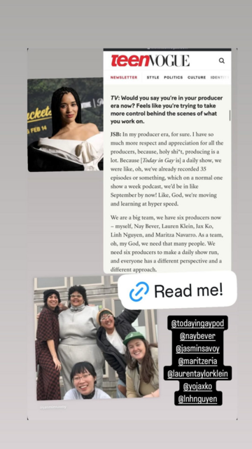 Vico's Instagram Story, where they shared a snippet from the Teen Vogue interview. It reads, “TV: 'Would you say you’re in your producer era now? Feels like you’re trying to take more control behind the scenes of what you work on.' JSB: 'In my producer era, for sure. I have so much more respect and appreciation for all the producers, because, holy shit, producing is a lot. Because [Today in Gay is] a daily show, we were like, oh, we've already recorded 35 episodes or something, which on a normal one show a week podcast, we’d be in like September by now! Like, God, we're moving and learning at hyper speed. We are a big team, we have six producers now – myself, Nay Bever, Lauren Klein, Jax Ko, Linh Nguyen, and Maritza Navarro. As a team, oh, my God, we need that many people. We need six producers to make a daily show run, and everyone has a different perspective and a different approach.'” Next to the text, Vico has added a photo of Jasmin Savoy Brown as well as a photo of the other producers. They have tagged the Instagram accounts of the podcast itself (TodayInGayPod) and all 6 producers (NayBever, JasminSavoy, Maritzeria, LaurenTaylorKlein, YoJaxKo, LnhNguyen).