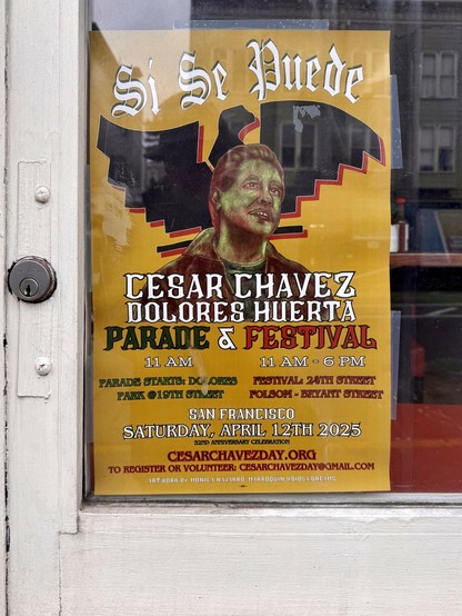 Photograph of a yellow poster mounted snugly against the white, wooden frame of a glass window, The poster features an illustration of César Chávez and the stylized Aztec eagle emblem of the United Farm Workers union. The poster reads:

Si Se Puede

CESAR CHAVEZ
DOLORES HUERTA
PARADE & FESTIVAL

11 AM
PARADE STARTS: DOLORES
PARK @19TH STREET

11 AM - 6 PM
FESTIVAL: 24TH STREET
FOLSOM - BRYANT STREET

SAN FRANCISCO
SATURDAY, APRIL 12TH 2025
32ND ANNIVERSARY CELEBRATION

CESARCHAVEZDAY. ORG
TO REGISTER OR VOLUNTEER: CESARCHAVEZDAY@GMAIL.COM

ARTWORK BY MONICA NAVARRO-MARROQUIN @DIOSA.DREAMS