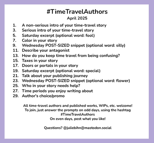 #TimeTravelAuthors
April 2025

1. 	A non-serious intro of your time-travel story
3.	Serious intro of your time-travel story
5.	Saturday excerpt (optional word: fool)
7.	Color in your story
9.	Wednesday POST-SIZED snippet (optional word: silly)
11.	Describe your antagonist
13. 	How do you keep time travel from being confusing?
15.	Taxes in your story
17. 	Doors or portals in your story
19. 	Saturday excerpt (optional word: special)
21. 	Talk about your publishing journey
23. 	Wednesday POST-SIZED snippet (optional word: flower)
25.	Who in your story needs help?
27.	Time periods you enjoy writing about 
29.	Author's choice/promo

All time-travel authors and published works, WIPs, etc. welcome!
To join, just answer the prompts on odd days, using the hashtag #TimeTravelAuthors 
On even days, post what you like!

Questions? @juliebihn@mastodon.social