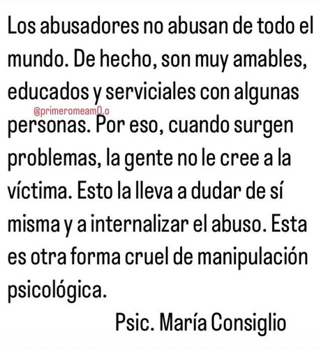 Los abusadores no abusan de todo el mundo. De hecho, son muy amables, educados y serviciales con algunas personas. Por eso, cuando surgen problemas, la gente no le cree a la víctima. Esto la lleva a dudar de sí misma a internalizar el abuso. Esta es otra forma cruel de manipulación psicológica.