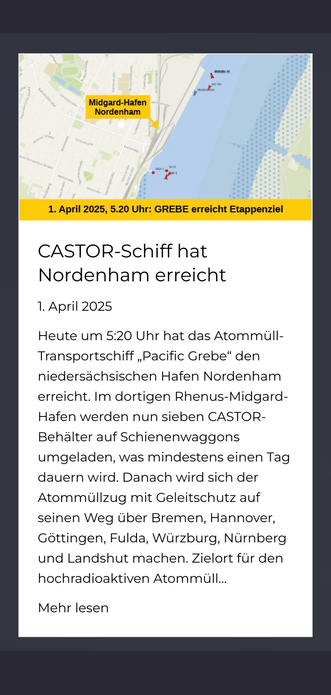 CASTOR-Schiff hat Nordenham erreicht 		

		 				

														 					1. April 2025				 								

		 		 		 	 	 	 		 				

							

Heute um 5:20 Uhr hat das Atommüll-Transportschiff „Pacific Grebe“ den niedersächsischen Hafen Nordenham erreicht. Im dortigen Rhenus-Midgard-Hafen werden nun sieben CASTOR-Behälter auf Schienenwaggons umgeladen, was mindestens einen Tag dauern wird. Danach wird sich der Atommüllzug mit Geleitschutz auf seinen Weg über Bremen, Hannover, Göttingen, Fulda, Würzburg, Nürnberg und Landshut machen. Zielort für den hochradioaktiven Atommüll