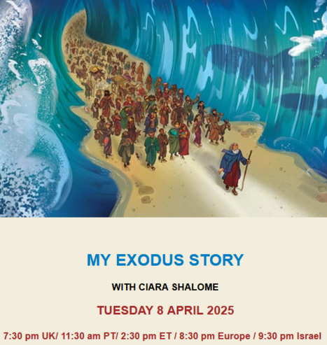 MY EXODUS STORY
WITH CIARA SHALOME
TUESDAY 8 APRIL 2025
      7:30 pm UK/ 11:30 am PT/ 2:30 pm ET / 8:30 pm Europe / 9:30 pm Israel  

Illustration of Moses leading people through the parted waves.

Ciara Shalome has chosen to showcase their modern-day exodus stories on her Instagram page: ‘The Mizrahi Story’. She posts videos and interviews of Jewish people who once lived in the Middle East
and North Africa to her 60+ thousand followers. Her goals  are to educate people about the story of Mizrahi Jews, find points of connection rather than points of resistance between Jews and Arabs, and allow Jewish people  to tell their own stories – rather than letting others do it for them.

Join Zoom Meeting
https://us02web.zoom.us/j/85719334966?pwd=HzKg6eRlbMsDmDBpfUqUei7lKOhaZt.1
Meeting ID: 857 1933 4966
Passcode: exodus
Dial by your location
• +44 203 481 5237 United Kingdom
 Meeting ID: 857 1933 4966
Passcode: 037620

Find your local number: https://us02web.zoom.us/u/kbodk6aaTa
IMPORTANT: Please note that no registration is required but for security reasons, only participants identified by name (ie not 'Ipad' or "Wonderwoman') will be admitted. The event will be recorded.