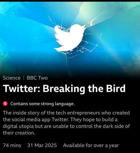 Screenshot from BBC iPlayer with title «Twitter: Breaking the Bird», which was broadcast on BBC2 on 31 March 2025, with 74 min duration. With text indicating that this shall be available via iPlayer for “over a year”. Background image of the earlier Twitter logo on a smashed pane of blue glass.