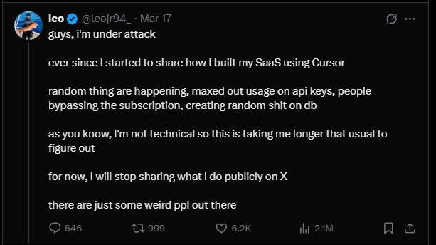 leo posts:

guys, I'm under attack

ever since | started to share how I built my SaaS using Cursor

random thing are happening, maxed out usage on api keys, people bypassing the subscription, creating random shit on db

as you know, I'm not technical so this is taking me longer that usual to figure out

for now, I will stop sharing what I do publicly on X

there are just some weird ppl out there