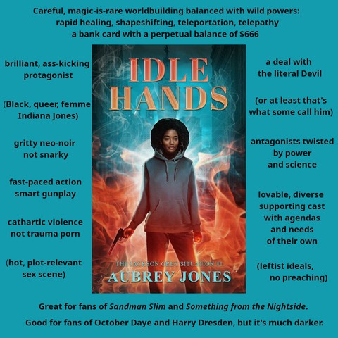 An excite sheet for the book Idle Hands by Aubrey Jones. An inset version of the cover is surrounded by text facts about the book.

The background is a street-level photograph of Philadelphia City Hall and surrounding buildings.

The title is rendered in an orange-red, shiny font at the top.

Orange flames rise from the bottom of the cover, turning to wisps of smoke at the top.

In the flame stands a slim, middle-aged Black woman with a medium-length afro hairstyle--presumably Jackson Grey. 

Dr. Grey faces the viewer. She has a neutral expression. She's wearing a grey hoodie and jeans. She's holding a pistol with a silencer in her right hand, her finger on the trigger; the weapon is pointed down and to the side. Her left hand is held in a fist at her side.

The text says:

Careful, magic-is-rare worldbuilding balanced with wild powers: rapid healing, shapeshifting, teleportation, telepathy. A bank card with a perpetual balance of $666

brillaint ass-kicking protagonist
(Black, queer, femme Indiana Jones)
gritty neo-noir not snarky
fast-paced action
smart gunplay
cathartic violence
not trauma porn
(hot, plot-relevant sex scene)
a deal with the literal devil
(or at least that's what some call him)
antagonists twisted by power and science
lovable, diverse supporting cast with agendas and needs of their own
(leftist ideals, no preaching)

Great for fans of Sandman Slim and Something from the Nightside.

Good for fans of October Daye and Harry Dresden, but it's much darker.