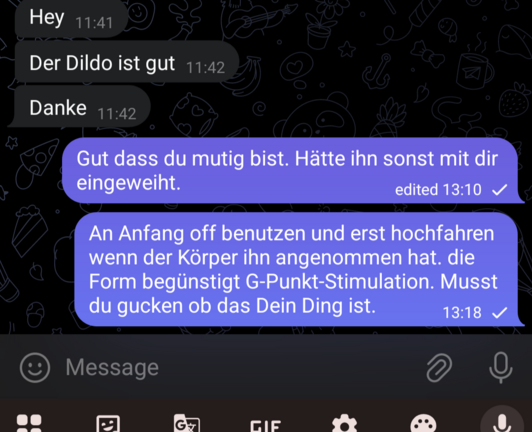 Dialog mit einer sehr guten Freundin
"hey der Dildo ist gut. danke"
"Gut dass du mutig bist. Hätte ihn sonst mit dir eingeweiht. Am Anfang off benutzen bis der Körper ihn angenommen hat. Die Form begünstigt G-Punkt-Stimulation. Musst du gucken ob das Dein Ding ist."