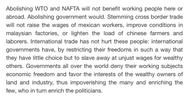 Abolishing WTO and NAFTA will not benefit working people here or abroad. Abolishing government would. Stemming cross border trade will not raise the wages of mexican workers, improve conditions in malaysian factories, or lighten the load of chinese farmers and laborers. International trade has not hurt these people: international governments have, by restricting their freedoms in such a way that they have little choice but to slave away at unjust wages for wealthy others. Governments all over the world deny their working subjects economic freedom and favor the interests of the wealthy owners of land and industry, thus impoverishing the many and enriching the few, who in turn enrich the politicians.
