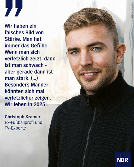 Bild: Ein blonder Mann mit 3-Tage-Bart von Mitte 30 blickt in die Kamera.

Text: „Wir haben ein falsches Bild von Stärke. Man hat immer das Gefühl: Wenn man sich verletzlich zeigt, dann ist man schwach – aber gerade dann ist man stark. (…) Besonders Männer könnten sich mal verletzlicher zeigen. Wir leben in 2025!“

Christoph Kramer
Ex-Fußballprofi und TV-Experte