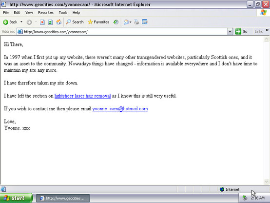 Screenshot of a Geocities page in Internet Explorer. It's a very simple basic page, black text, white background, blue links, Times New Roman.

It says:

Hi There,

In 1997 when I first put up my website, there weren't many other transgendered websites, particularly Scottish ones, and it was an asset to the community. Nowadays things have changed - information is available everywhere and I don't have time to maintain my site any more.

I have therefore taken my site down.

I have left the section on lightsheer laser hair removal as I know this is still very useful.

If you wish to contact me then please email yvonne_cam@hotmail.com

Love,
Yvonne. xxx 1