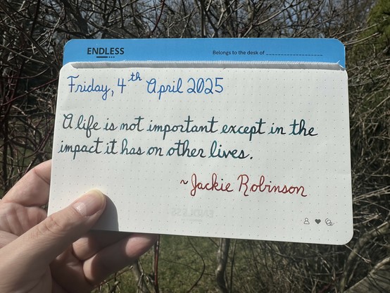 A pen quote of Jackie Robinson that reads, “A life is not important except in the impact it has on other lives.”

Written using Pelikan Edelstein Topaz, Jacques Herbin Emerauld de Chivor & Montblanc James Purdey & Sons Single Malt.