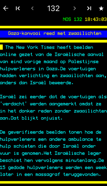 * K 132 > * NOS 132 18:43:03 Gaza-konvooi reed met zwaailichten • The New York Times heeft beelden online gezet van de Israëlische aanval van eind vorige maand op Palestijnse hulpverleners in Gaza.De voertuigen hadden verlichting en zwaailichten aan, anders dan Israël beweerde. Israël zei eerder dat de voertuigen als 'verdacht' werden aangemerkt omdat ze in het donker reden zonder zwaailichten aan.Dat blijkt onjuist. De geverifieerde beelden tonen hoe de hulpverleners een andere ambulance te hulp schieten die door Israël onder vuur is genomen.Het Israëlische leger beschiet hen vervolgens minutenlang.De 15 gedode hulpverleners werden een week later in een massagraf teruggevonden.