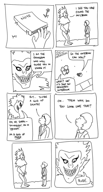 Comic. A hand reaches down to pick up a notebook from the floor.

In the next panel, Ryuk from Death Note says "I see you found the notebook. I am the shinigami who will guide you in using it."

Next, the person who picked it up says "so the notebook can kill?" Ryuk says "what? no! it's just an ordinary notebook"

"But you're a god of death!"
"Oh, sorry, no, it's shinigami as in origami. I'm a god pf paper."
"Oh. Then why do you look like that?"

Nobody speaks for a frame.

Ryuk says, "rude."
